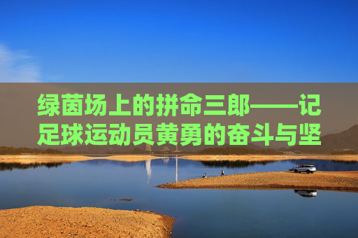 绿茵场上的拼命三郎——记足球运动员黄勇的奋斗与坚持