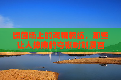 绿茵场上的戏精教练,那些让人捧腹的夸张时刻漫画