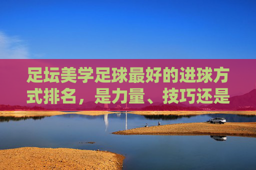 足坛美学足球最好的进球方式排名,是力量、技巧还是艺术?
