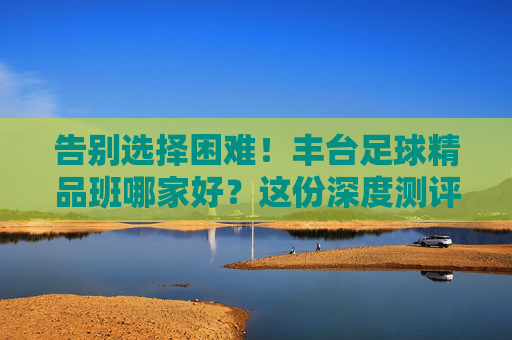 告别选择困难！丰台足球精品班哪家好？这份深度测评与避坑指南请收好