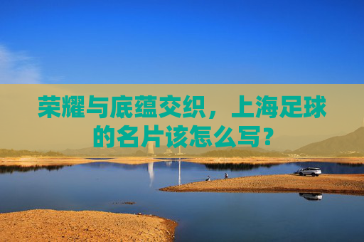 荣耀与底蕴交织,上海足球的名片该怎么写?