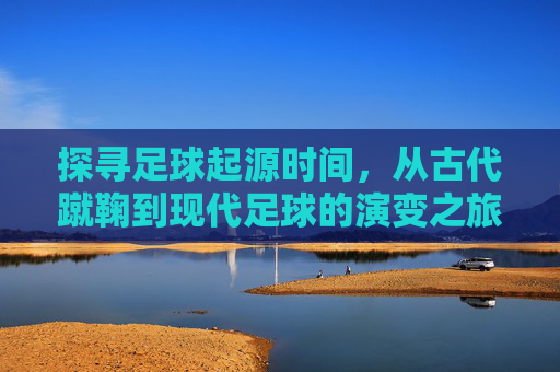 探寻足球起源时间，从古代蹴鞠到现代足球的演变之旅