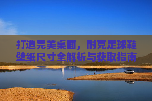 打造完美桌面，耐克足球鞋壁纸尺寸全解析与获取指南