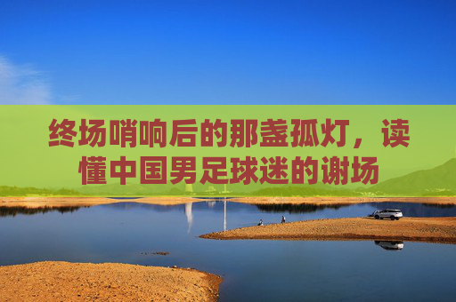 终场哨响后的那盏孤灯，读懂中国男足球迷的谢场