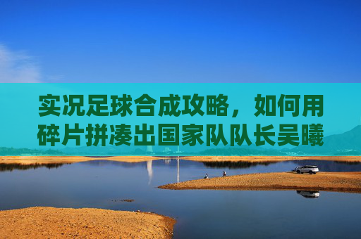 实况足球合成攻略,如何用碎片拼凑出国家队队长吴曦?