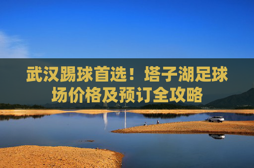 武汉踢球首选!塔子湖足球场价格及预订全攻略