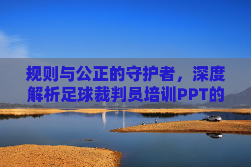 规则与公正的守护者，深度解析足球裁判员培训PPT的核心构建与应用