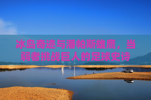 冰岛奇迹与潘帕斯雄鹰，当弱者挑战巨人的足球史诗