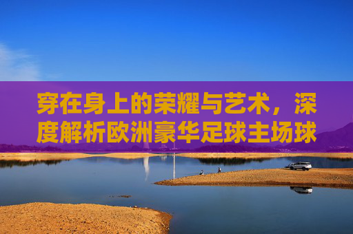 穿在身上的荣耀与艺术，深度解析欧洲豪华足球主场球衣