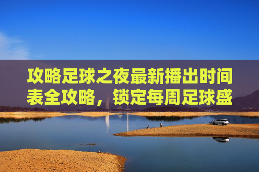 攻略足球之夜最新播出时间表全攻略，锁定每周足球盛宴
