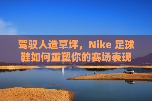 驾驭人造草坪，Nike 足球鞋如何重塑你的赛场表现