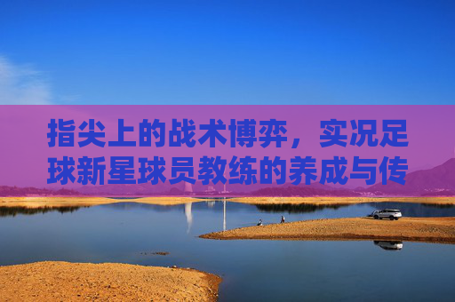 指尖上的战术博弈,实况足球新星球员教练的养成与传承
