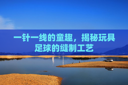 一针一线的童趣,揭秘玩具足球的缝制工艺
