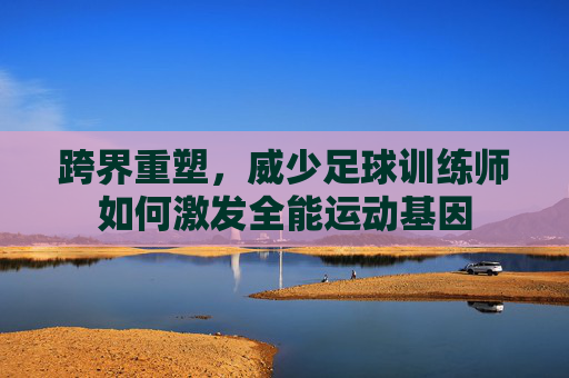 跨界重塑,威少足球训练师如何激发全能运动基因