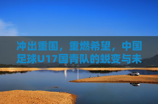 冲出重围，重燃希望，中国足球U17国青队的蜕变与未来