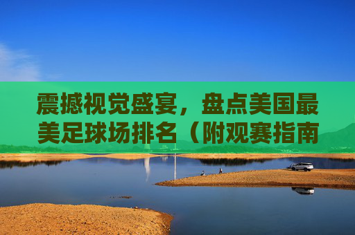 震撼视觉盛宴，盘点美国最美足球场排名（附观赛指南）