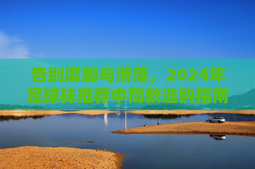 告别磨脚与滑落，2024年足球袜推荐中筒款选购指南