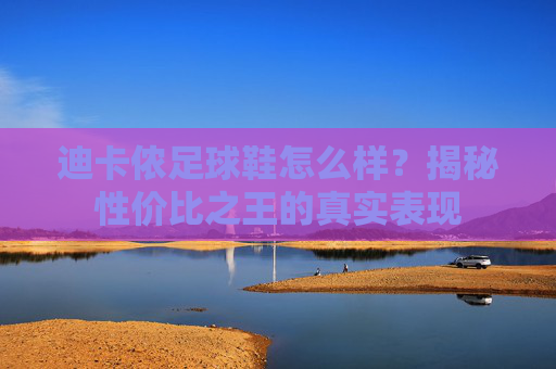 迪卡侬足球鞋怎么样？揭秘性价比之王的真实表现