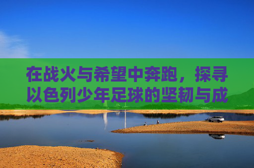 在战火与希望中奔跑，探寻以色列少年足球的坚韧与成长
