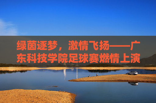 绿茵逐梦,激情飞扬——广东科技学院足球赛燃情上演