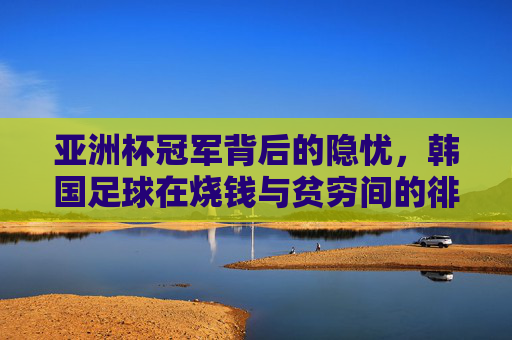 亚洲杯冠军背后的隐忧，韩国足球在烧钱与贫穷间的徘徊