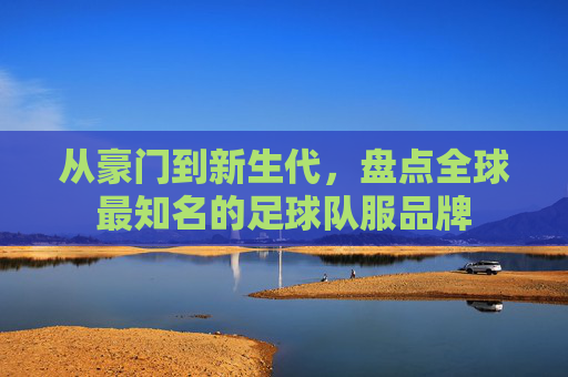 从豪门到新生代,盘点全球最知名的足球队服品牌