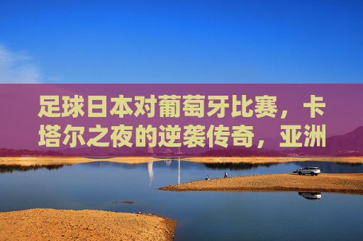 足球日本对葡萄牙比赛，卡塔尔之夜的逆袭传奇，亚洲足球的崛起时刻