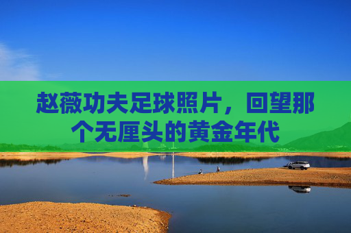 赵薇功夫足球照片，回望那个无厘头的黄金年代