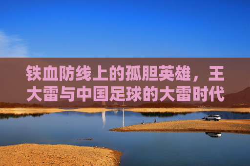 铁血防线上的孤胆英雄,王大雷与中国足球的大雷时代