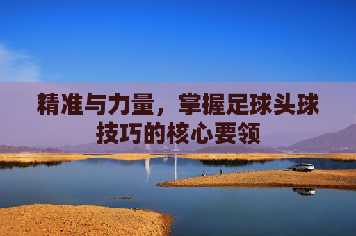 精准与力量,掌握足球头球技巧的核心要领