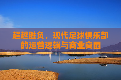 超越胜负，现代足球俱乐部的运营逻辑与商业突围