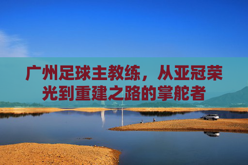 广州足球主教练，从亚冠荣光到重建之路的掌舵者