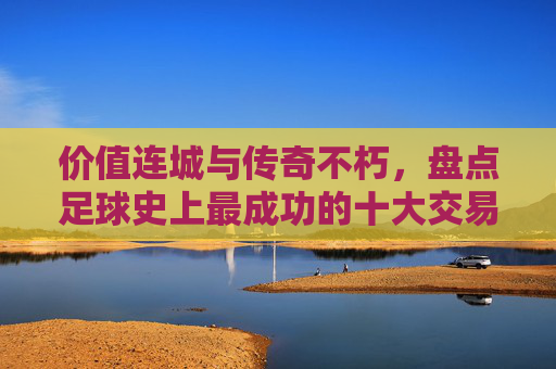 价值连城与传奇不朽，盘点足球史上最成功的十大交易