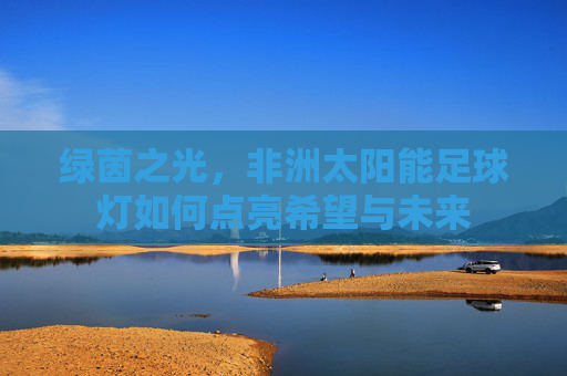 绿茵之光，非洲太阳能足球灯如何点亮希望与未来