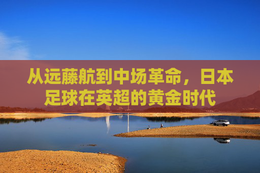 从远藤航到中场革命，日本足球在英超的黄金时代