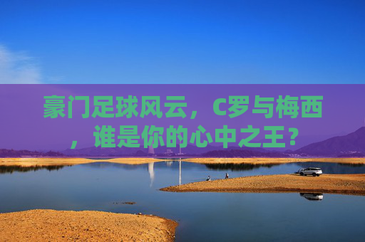 豪门足球风云，C罗与梅西，谁是你的心中之王？