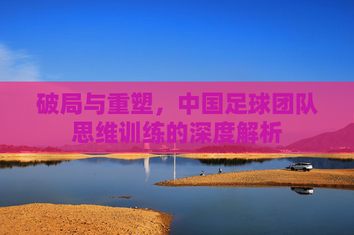 破局与重塑，中国足球团队思维训练的深度解析