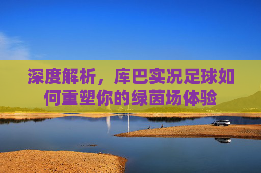 深度解析，库巴实况足球如何重塑你的绿茵场体验