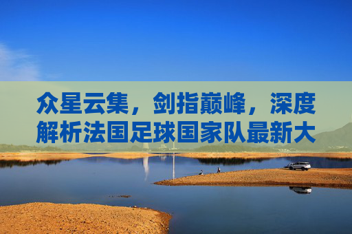 众星云集,剑指巅峰,深度解析法国足球国家队最新大名单