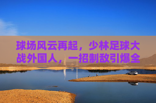 球场风云再起,少林足球大战外国人,一招制敌引爆全场!