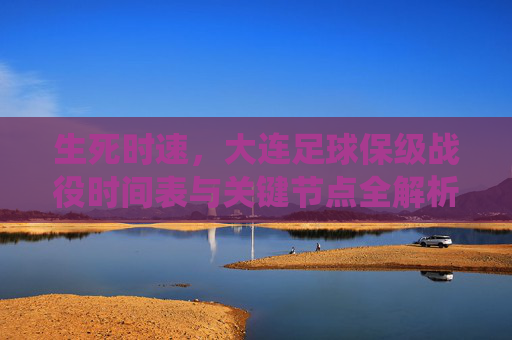 生死时速,大连足球保级战役时间表与关键节点全解析