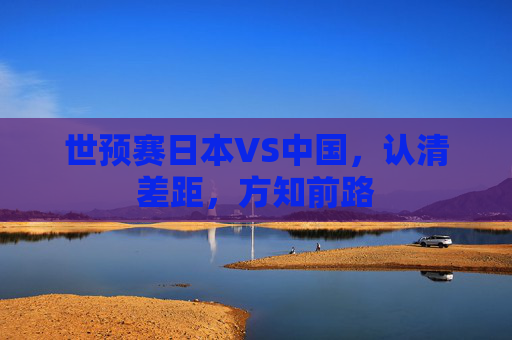 世预赛日本VS中国，认清差距，方知前路