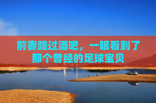 前妻路过酒吧,一眼看到了那个曾经的足球宝贝