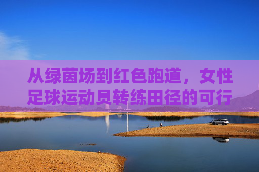 从绿茵场到红色跑道,女性足球运动员转练田径的可行性与机遇