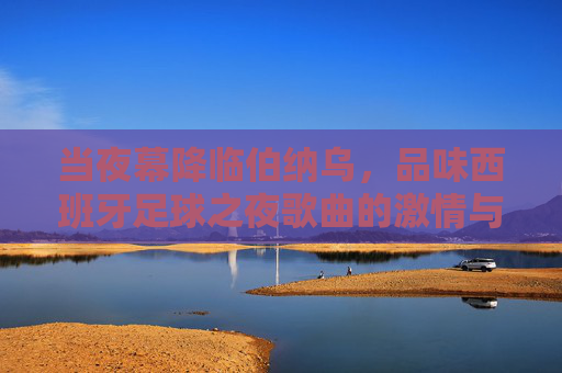 当夜幕降临伯纳乌，品味西班牙足球之夜歌曲的激情与狂热