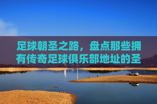 足球朝圣之路，盘点那些拥有传奇足球俱乐部地址的圣地