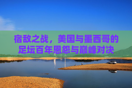 宿敌之战，美国与墨西哥的足坛百年恩怨与巅峰对决