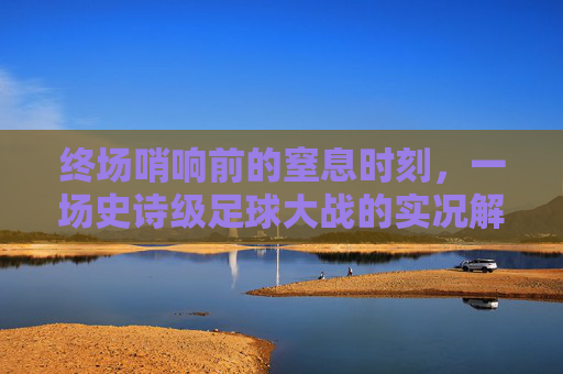 终场哨响前的窒息时刻，一场史诗级足球大战的实况解说