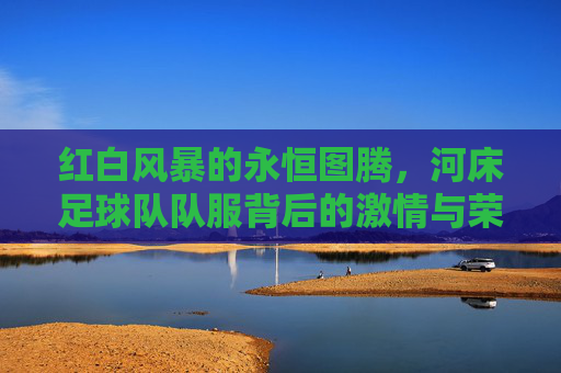 红白风暴的永恒图腾，河床足球队队服背后的激情与荣耀