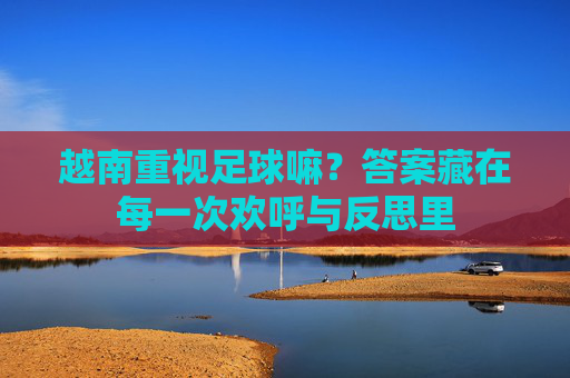 越南重视足球嘛?答案藏在每一次欢呼与反思里